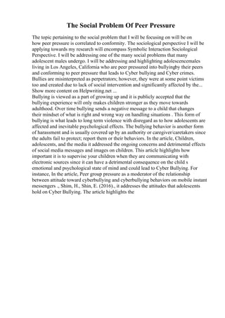 The Social Problem Of Peer Pressure
The topic pertaining to the social problem that I will be focusing on will be on
how peer pressure is correlated to conformity. The sociological perspective I will be
applying towards my research will encompass Symbolic Interaction Sociological
Perspective. I will be addressing one of the many social problems that many
adolescent males undergo. I will be addressing and highlighting adolescencemales
living in Los Angeles, California who are peer pressured into bullyingby their peers
and conforming to peer pressure that leads to Cyber bullying and Cyber crimes.
Bullies are misinterpreted as perpetrators; however, they were at some point victims
too and created due to lack of social intervention and significantly affected by the...
Show more content on Helpwriting.net ...
Bullying is viewed as a part of growing up and it is publicly accepted that the
bullying experience will only makes children stronger as they move towards
adulthood. Over time bullying sends a negative message to a child that changes
their mindset of what is right and wrong way on handling situations . This form of
bullying is what leads to long term violence with disregard as to how adolescents are
affected and inevitable psychological effects. The bullying behavior is another form
of harassment and is usually covered up by an authority or caregiver/caretakers since
the adults fail to protect; report them or their behaviors. In the article, Children,
adolescents, and the media it addressed the ongoing concerns and detrimental effects
of social media messages and images on children. This article highlights how
important it is to supervise your children when they are communicating with
electronic sources since it can have a detrimental consequence on the child s
emotional and psychological state of mind and could lead to Cyber Bullying. For
instance, In the article, Peer group pressure as a moderator of the relationship
between attitude toward cyberbullying and cyberbullying behaviors on mobile instant
messengers ., Shim, H., Shin, E. (2016)., it addresses the attitudes that adolescents
hold on Cyber Bullying. The article highlights the
 