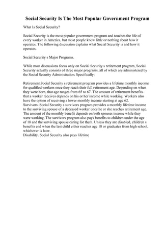 Social Security Is The Most Popular Government Program
What Is Social Security?
Social Security is the most popular government program and touches the life of
every worker in America, but most people know little or nothing about how it
operates. The following discussion explains what Social Security is and how it
operates.
Social Security s Major Programs.
While most discussions focus only on Social Security s retirement program, Social
Security actually consists of three major programs, all of which are administered by
the Social Security Administration. Specifically:
Retirement.Social Security s retirement program provides a lifetime monthly income
for qualified workers once they reach their full retirement age. Depending on when
they were born, that age ranges from 65 to 67. The amount of retirement benefits
that a worker receives depends on his or her income while working. Workers also
have the option of receiving a lower monthly income starting at age 62.
Survivors. Social Security s survivors program provides a monthly lifetime income
to the surviving spouse of a deceased worker once he or she reaches retirement age.
The amount of the monthly benefit depends on both spouses income while they
were working. The survivors program also pays benefits to children under the age
of 18 and the surviving spouse caring for them. Unless they are disabled, children s
benefits end when the last child either reaches age 18 or graduates from high school,
whichever is later.
Disability. Social Security also pays lifetime
 