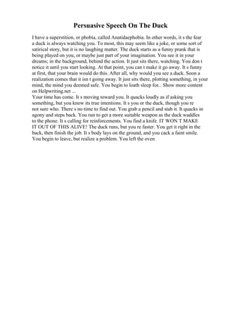 Persuasive Speech On The Duck
I have a superstition, or phobia, called Anatidaephobia. In other words, it s the fear
a duck is always watching you. To most, this may seem like a joke, or some sort of
satirical story, but it is no laughing matter. The duck starts as a funny prank that is
being played on you, or maybe just part of your imagination. You see it in your
dreams; in the background, behind the action. It just sits there, watching. You don t
notice it until you start looking. At that point, you can t make it go away. It s funny
at first, that your brain would do this. After all, why would you see a duck. Soon a
realization comes that it isn t going away. It just sits there, plotting something, in your
mind, the mind you deemed safe. You begin to loath sleep for... Show more content
on Helpwriting.net ...
Your time has come. It s moving toward you. It quacks loudly as if asking you
something, but you know its true intentions. It s you or the duck, though you re
not sure who. There s no time to find out. You grab a pencil and stab it. It quacks in
agony and steps back. You run to get a more suitable weapon as the duck waddles
to the phone. It s calling for reinforcements. You find a knife. IT WON T MAKE
IT OUT OF THIS ALIVE! The duck runs, but you re faster. You get it right in the
back, then finish the job. It s body lays on the ground, and you cack a faint smile.
You begin to leave, but realize a problem. You left the oven
 