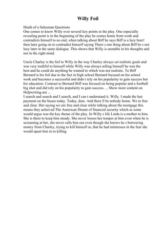 Willy Foil
Death of a Salesman Questions
One comes to know Willy over several key points in the play. One especially
revealing point is in the beginning of the play he comes home from work and
contradicts himself to no end, when talking about Biff he says Biff is a lazy bum!
then later going on to contradict himself saying There s one thing about Biff he s not
lazy later in the same dialogue. This shows that Willy is unstable in his thoughts and
not in the right mind.
Uncle Charley is the foil to Willy in the way Charley always set realistic goals and
was very truthful to himself while Willy was always telling himself he was the
best and he could do anything he wanted to which was not realistic. To Biff
Bernard is his foil due to the fact in high school Bernard focused on his school
work and becomes a successful and didn t rely on his popularity to gain success but
his education. Contrast to Bernard Biff was focused on being popular and a football
big shot and did rely on his popularity to gain success. ... Show more content on
Helpwriting.net ...
I search and search and I search, and I can t understand it, Willy. I made the last
payment on the house today. Today, dear. And there ll be nobody home. We re free
and clear. Her saying we are free and clear while talking about the mortgage this
means they achieved The American Dream of financial security which as some
would argue was the key theme of the play. In Willy s life Linda is a mother to him.
She is there to keep him steady. She never looses her temper at him even when he is
screaming at her, she never calls him out even though she knows he s borrowing
money from Charley, trying to kill himself or, that he had mistresses in the fear she
would upset him in to killing
 