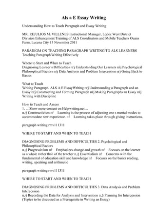 Als a E Essay Writing
Understanding How to Teach Paragraph and Essay Writing
MR. REJULIOS M. VILLENES Instructional Manager, Lopez West District
Division Enhancement Training of ALS Coordinators and Mobile Teachers Ouans
Farm, Lucena City 13 November 2011
PARADIGM ON TEACHING PARAGRAPH WRITING TO ALS LEARNERS
Teaching Paragraph Writing Effectively
Where to Start and When to Teach
Diagnosing Learner s Difficulties пѓј Understanding Our Learners пѓј Psychological
Philosophical Factors пѓј Data Analysis and Problem Intercession пѓј Going Back to
Basics
What to Teach
Writing Paragraph, ALS A E EssayWriting пѓј Understanding a Paragraph and an
Essay пѓј Constructing and Forming Paragraph пѓј Making Paragraphs an Essay пѓј
Writing with Discipline
How to Teach and Assess
1. ... Show more content on Helpwriting.net ...
п‚§ Constructivism пѓ Learning is the process of adjusting one s mental modes to
accommodate new experience. пѓ Learning takes place through giving instructions.
paragraph writing rmv111311
WHERE TO START AND WHEN TO TEACH
DIAGNOSING PROBLEMS AND DIFFICULTIES 2. Psychological and
Philosophical Factors
п‚§ Progressivism пѓ Emphasizes change and growth пѓ Focuses on the learner
as a whole rather than of the teacher п‚§ Essentialism пѓ Concerns with the
fundamental of education skill and knowledge пѓ Focuses on the basics reading,
writing, speaking and arithmetic
paragraph writing rmv111311
WHERE TO START AND WHEN TO TEACH
DIAGNOSING PROBLEMS AND DIFFICULTIES 3. Data Analysis and Problem
Intercession
п‚§ Recording the Data for Analysis and Intervention п‚§ Planning for Intercession
(Topics to be discussed as a Prerequisite in Writing an Essay)
 
