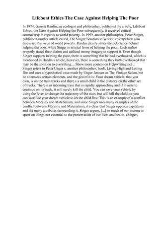 Lifeboat Ethics The Case Against Helping The Poor
In 1974, Garrett Hardin, an ecologist and philosopher, published the article, Lifeboat
Ethics: the Case Against Helping the Poor subsequently, it received critical
controversy in regards to world poverty. In 1999, another philosopher, Peter Singer,
published another article called, The Singer Solution to World Povertywhich also
discussed the issue of world poverty. Hardin clearly states the deficiency behind
helping the poor, while Singer is in total favor of helping the poor. Each author
properly stated their claims and utilized strong imagery to support it. Even though
Singer supports helping the poor, there is something that he had overlooked, which is
mentioned in Hardin s article, however, there is something they both overlooked that
may be the solution to everything.... Show more content on Helpwriting.net ...
Singer refers to Peter Unger s, another philosopher, book, Living High and Letting
Die and uses a hypothetical case made by Unger, known as The Vintage Sedan, but
he alternates certain elements, and the gist of it is: Your dream vehicle, that you
own, is on the train tracks and there s a small child in the distance on the other set
of tracks. There s an incoming train that is rapidly approaching and if it were to
continue on its track, it will surely kill the child. You can save your vehicle by
using the lever to change the trajectory of the train, but will kill the child, or you
can sacrifice your dream vehicle to let the child live. This is an example of a conflict
between Morality and Materialism, and since Singer uses many examples of the
conflict between Morality and Materialism, it s clear that Singer opposes capitalism
and the many attributes surrounding it. Singer argues, [...] so much of our income is
spent on things not essential to the preservation of our lives and health. (Singer,
 