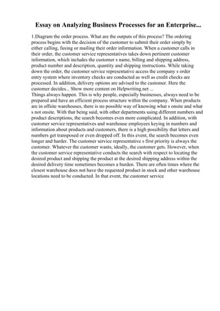 Essay on Analyzing Business Processes for an Enterprise...
1.Diagram the order process. What are the outputs of this process? The ordering
process begins with the decision of the customer to submit their order simply by
either calling, faxing or mailing their order information. When a customer calls in
their order, the customer service representatives takes down pertinent customer
information, which includes the customer s name, billing and shipping address,
product number and description, quantity and shipping instructions. While taking
down the order, the customer service representative access the company s order
entry system where inventory checks are conducted as well as credit checks are
processed. In addition, delivery options are advised to the customer. Here the
customer decides... Show more content on Helpwriting.net ...
Things always happen. This is why people, especially businesses, always need to be
prepared and have an efficient process structure within the company. When products
are in offsite warehouses, there is no possible way of knowing what s onsite and what
s not onsite. With that being said, with other departments using different numbers and
product descriptions, the search becomes even more complicated. In addition, with
customer service representatives and warehouse employees keying in numbers and
information about products and customers, there is a high possibility that letters and
numbers get transposed or even dropped off. In this event, the search becomes even
longer and harder. The customer service representative s first priority is always the
customer. Whatever the customer wants, ideally, the customer gets. However, when
the customer service representative conducts the search with respect to locating the
desired product and shipping the product at the desired shipping address within the
desired delivery time sometimes becomes a burden. There are often times where the
closest warehouse does not have the requested product in stock and other warehouse
locations need to be conducted. In that event, the customer service
 