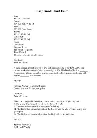 Essay Fin 601 Final Exam
User
Ms Julie Ciarlante
Course
FIN 601 001 FA 13 14
Test
FIN 601 Final Exam
Started
12/12/13 7:19 PM
Submitted
12/12/13 9:25 PM
Status
Completed
Attempt Score
126 out of 135 points
Time Elapsed
2 hours, 5 minutes out of 5 hours.
Question 1
3 out of 3 points
A bond with an annual coupon of $70 and originally sold at par for $1,000. The
current market interest rate (yield to maturity) is 8%. This bond will sell at _______.
Assuming no change in market interest rates, the bond will present the holder with
capital ________ as it matures.
.
Answer
Selected Answer: B. discount; gains
Correct Answer: B. discount; gains
Question 2
3 out of 3 points
Given two comparable bonds A ... Show more content on Helpwriting.net ...
I. The greater the standard deviation, the lower the risk.
II. The standard deviation is a measure of volatility.
III. The higher the standard deviation, the less certain the rate of return in any one
given year.
IV. The higher the standard deviation, the higher the expected return.
.
Answer
Selected Answer: B.
II, III, and IV only
 