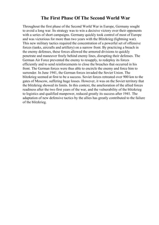 The First Phase Of The Second World War
Throughout the first phase of the Second World War in Europe, Germany sought
to avoid a long war. Its strategy was to win a decisive victory over their opponents
with a series of short campaigns. Germany quickly took control of most of Europe
and was victorious for more than two years with the Blitzkrieg (lightning war).
This new military tactics required the concentration of a powerful set of offensive
forces (tanks, aircrafts and artillery) on a narrow front. By practicing a breach in
the enemy defenses, these forces allowed the armored divisions to quickly
penetrate and maneuver freely behind enemy lines, disrupting their defenses. The
German Air Force prevented the enemy to resupply, to redeploy its forces
efficiently and to send reinforcements to close the breaches that occurred in his
front. The German forces were thus able to encircle the enemy and force him to
surrender. In June 1941, the German forces invaded the Soviet Union. The
blitzkrieg seemed at first to be a success. Soviet forces retreated over 900 km to the
gates of Moscow, suffering huge losses. However, it was on the Soviet territory that
the blitzkrieg showed its limits. In this context, the amelioration of the allied forces
readiness after the two first years of the war, and the vulnerability of the blitzkrieg
to logistics and qualified manpower, reduced greatly its success after 1941. The
adaptation of new defensive tactics by the allies has greatly contributed to the failure
of the blitzkrieg.
 