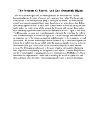 The Freedom Of Speech, And Gun Ownership Rights
There are a few hot topics that are running around the political world such as
homosexual rights, freedom of speech, and gun ownership rights. The Democratic
Party is seen to be liberal political party. Looking on my views I do believe to see
myself as a more democratic thinker even though there are a few things that do line
up with the republican side. With all three of these topics that we are talking about it
really makes me realize what all the ups and the dons are with each of these topics.
Gun ownership rights that democrats believe in is the individual s right to bear arms.
The Democratic views on gun control are centered around the belief that the right to
own firearms is subject to reasonable regulation (Understanding). This amendment is
an important part of the American tradition and also preserves the Americans second
amendment. We believe that the right to own firearms is up to have some regulations
behind the laws but also should be left up to the american people. In recent history it
shows how awful gun violence can be and the devastating effects it can have on
people. The Democratic party needs to focus on effective enforcement of existing
laws, especially strengthening our background check system. Another thing that we
can do is work together to enact commonsense improvements (OnTheIssues). These
commonsense improvements can include reinstating the assault weapons ban and
closing the gun show loophole. The democratic party wants to protect Americans
 
