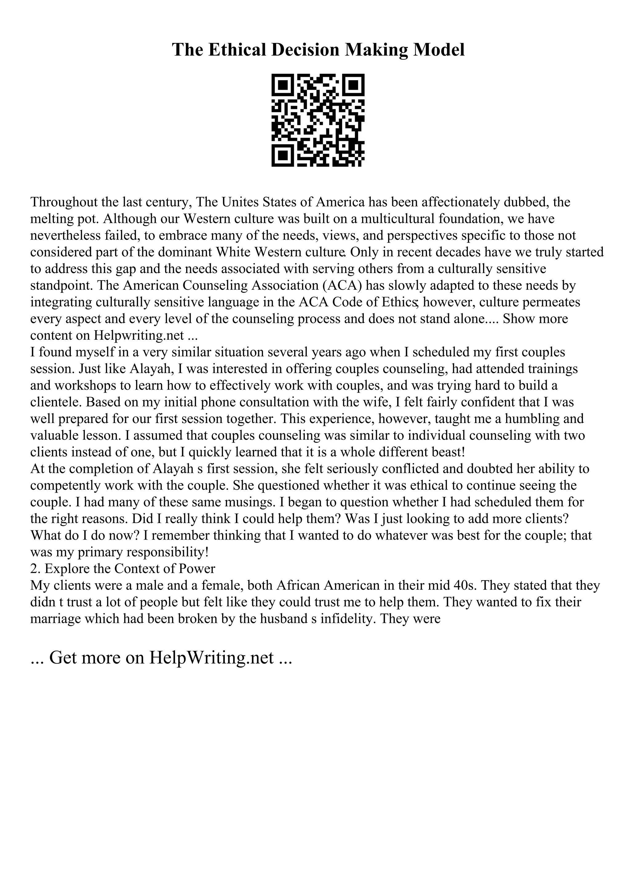 The Ethical Decision Making Model
Throughout the last century, The Unites States of America has been affectionately dubbed, the
melting pot. Although our Western culture was built on a multicultural foundation, we have
nevertheless failed, to embrace many of the needs, views, and perspectives specific to those not
considered part of the dominant White Western culture. Only in recent decades have we truly started
to address this gap and the needs associated with serving others from a culturally sensitive
standpoint. The American Counseling Association (ACA) has slowly adapted to these needs by
integrating culturally sensitive language in the ACA Code of Ethics; however, culture permeates
every aspect and every level of the counseling process and does not stand alone.... Show more
content on Helpwriting.net ...
I found myself in a very similar situation several years ago when I scheduled my first couples
session. Just like Alayah, I was interested in offering couples counseling, had attended trainings
and workshops to learn how to effectively work with couples, and was trying hard to build a
clientele. Based on my initial phone consultation with the wife, I felt fairly confident that I was
well prepared for our first session together. This experience, however, taught me a humbling and
valuable lesson. I assumed that couples counseling was similar to individual counseling with two
clients instead of one, but I quickly learned that it is a whole different beast!
At the completion of Alayah s first session, she felt seriously conflicted and doubted her ability to
competently work with the couple. She questioned whether it was ethical to continue seeing the
couple. I had many of these same musings. I began to question whether I had scheduled them for
the right reasons. Did I really think I could help them? Was I just looking to add more clients?
What do I do now? I remember thinking that I wanted to do whatever was best for the couple; that
was my primary responsibility!
2. Explore the Context of Power
My clients were a male and a female, both African American in their mid 40s. They stated that they
didn t trust a lot of people but felt like they could trust me to help them. They wanted to fix their
marriage which had been broken by the husband s infidelity. They were
... Get more on HelpWriting.net ...
 