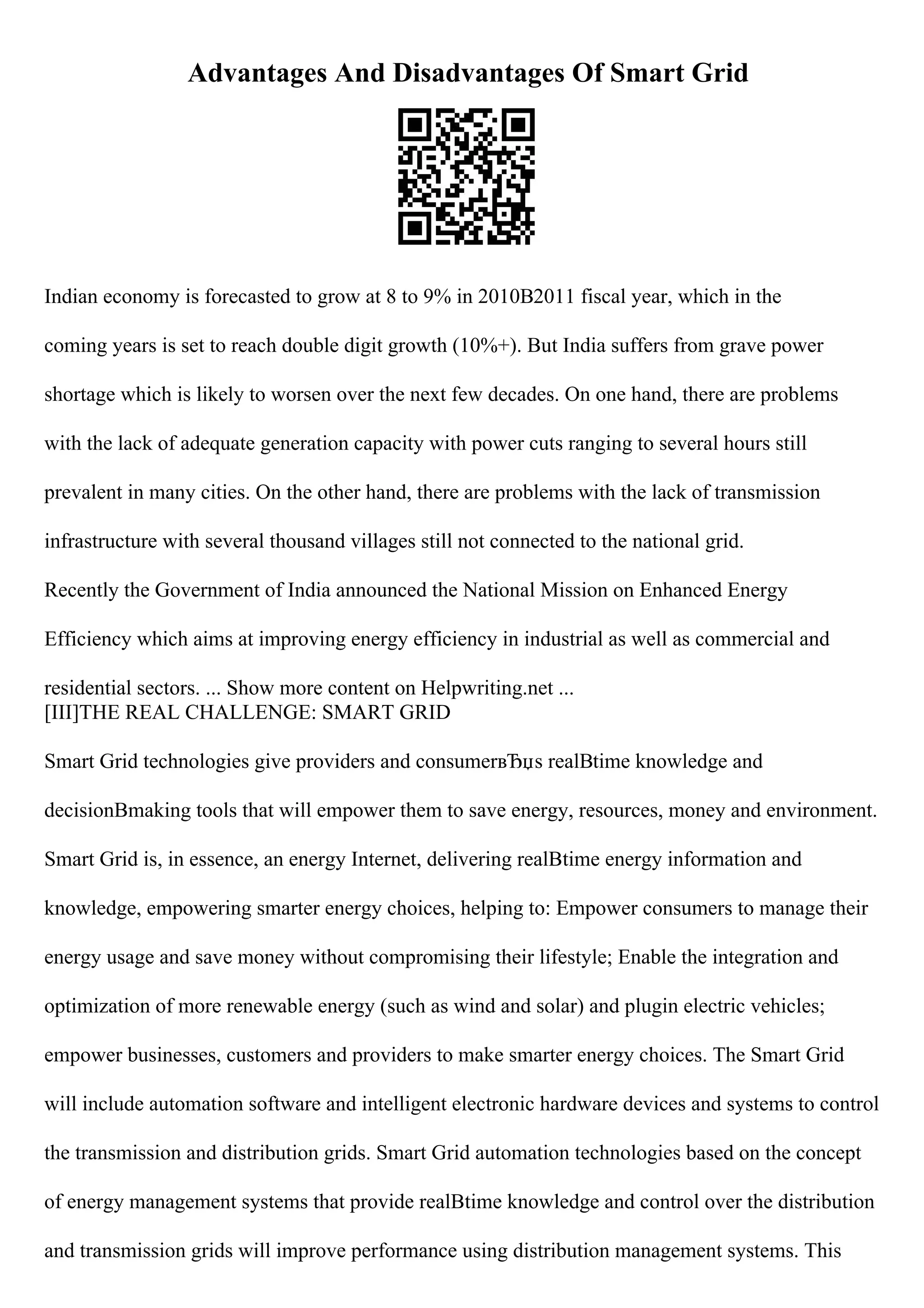 Advantages And Disadvantages Of Smart Grid
Indian economy is forecasted to grow at 8 to 9% in 2010В2011 fiscal year, which in the
coming years is set to reach double digit growth (10%+). But India suffers from grave power
shortage which is likely to worsen over the next few decades. On one hand, there are problems
with the lack of adequate generation capacity with power cuts ranging to several hours still
prevalent in many cities. On the other hand, there are problems with the lack of transmission
infrastructure with several thousand villages still not connected to the national grid.
Recently the Government of India announced the National Mission on Enhanced Energy
Efficiency which aims at improving energy efficiency in industrial as well as commercial and
residential sectors. ... Show more content on Helpwriting.net ...
[III]THE REAL CHALLENGE: SMART GRID
Smart Grid technologies give providers and consumerвЂџs realВtime knowledge and
decisionВmaking tools that will empower them to save energy, resources, money and environment.
Smart Grid is, in essence, an energy Internet, delivering realВtime energy information and
knowledge, empowering smarter energy choices, helping to: Empower consumers to manage their
energy usage and save money without compromising their lifestyle; Enable the integration and
optimization of more renewable energy (such as wind and solar) and plugin electric vehicles;
empower businesses, customers and providers to make smarter energy choices. The Smart Grid
will include automation software and intelligent electronic hardware devices and systems to control
the transmission and distribution grids. Smart Grid automation technologies based on the concept
of energy management systems that provide realВtime knowledge and control over the distribution
and transmission grids will improve performance using distribution management systems. This
 