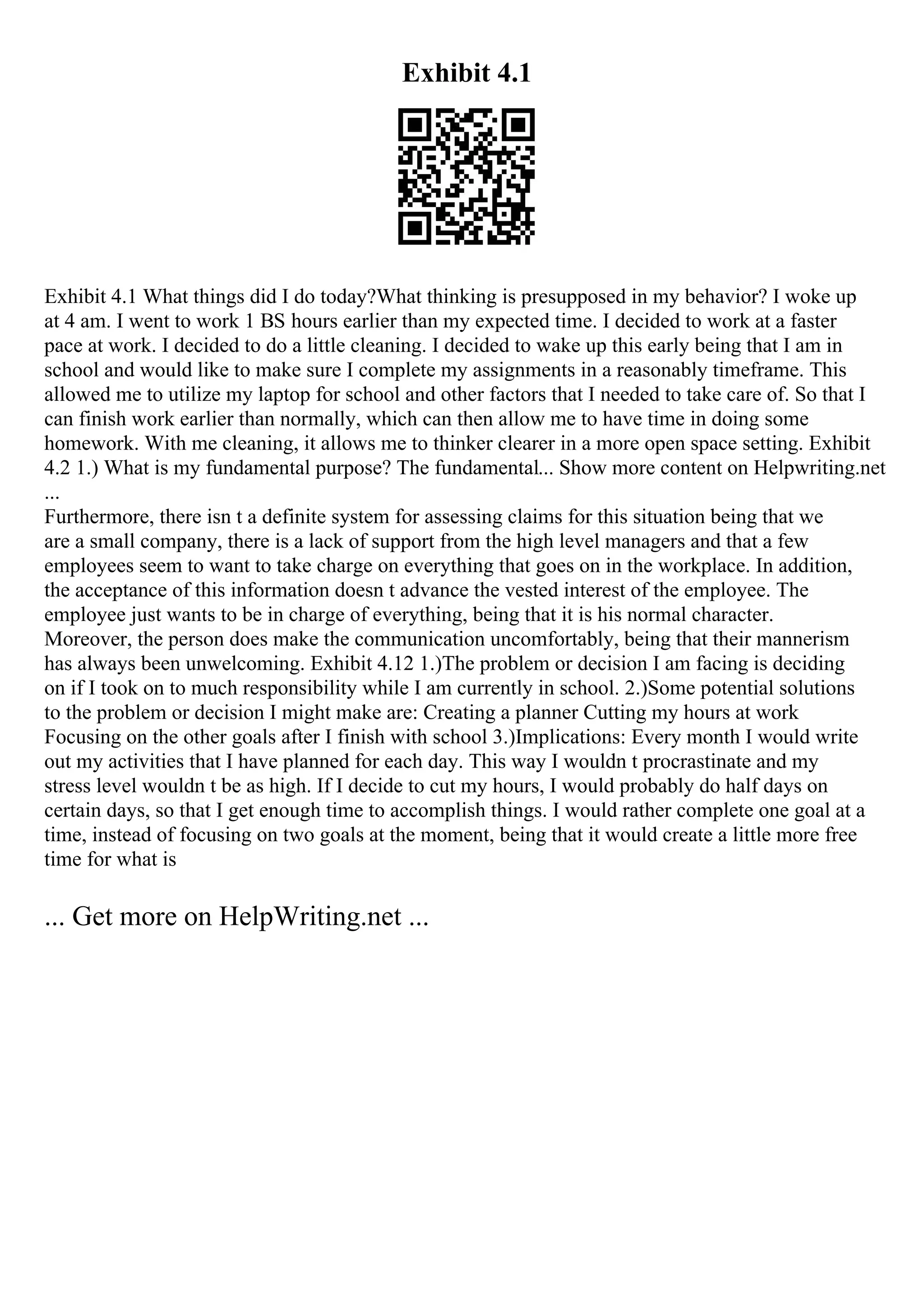 Exhibit 4.1
Exhibit 4.1 What things did I do today?What thinking is presupposed in my behavior? I woke up
at 4 am. I went to work 1 ВЅ hours earlier than my expected time. I decided to work at a faster
pace at work. I decided to do a little cleaning. I decided to wake up this early being that I am in
school and would like to make sure I complete my assignments in a reasonably timeframe. This
allowed me to utilize my laptop for school and other factors that I needed to take care of. So that I
can finish work earlier than normally, which can then allow me to have time in doing some
homework. With me cleaning, it allows me to thinker clearer in a more open space setting. Exhibit
4.2 1.) What is my fundamental purpose? The fundamental... Show more content on Helpwriting.net
...
Furthermore, there isn t a definite system for assessing claims for this situation being that we
are a small company, there is a lack of support from the high level managers and that a few
employees seem to want to take charge on everything that goes on in the workplace. In addition,
the acceptance of this information doesn t advance the vested interest of the employee. The
employee just wants to be in charge of everything, being that it is his normal character.
Moreover, the person does make the communication uncomfortably, being that their mannerism
has always been unwelcoming. Exhibit 4.12 1.)The problem or decision I am facing is deciding
on if I took on to much responsibility while I am currently in school. 2.)Some potential solutions
to the problem or decision I might make are: Creating a planner Cutting my hours at work
Focusing on the other goals after I finish with school 3.)Implications: Every month I would write
out my activities that I have planned for each day. This way I wouldn t procrastinate and my
stress level wouldn t be as high. If I decide to cut my hours, I would probably do half days on
certain days, so that I get enough time to accomplish things. I would rather complete one goal at a
time, instead of focusing on two goals at the moment, being that it would create a little more free
time for what is
... Get more on HelpWriting.net ...
 