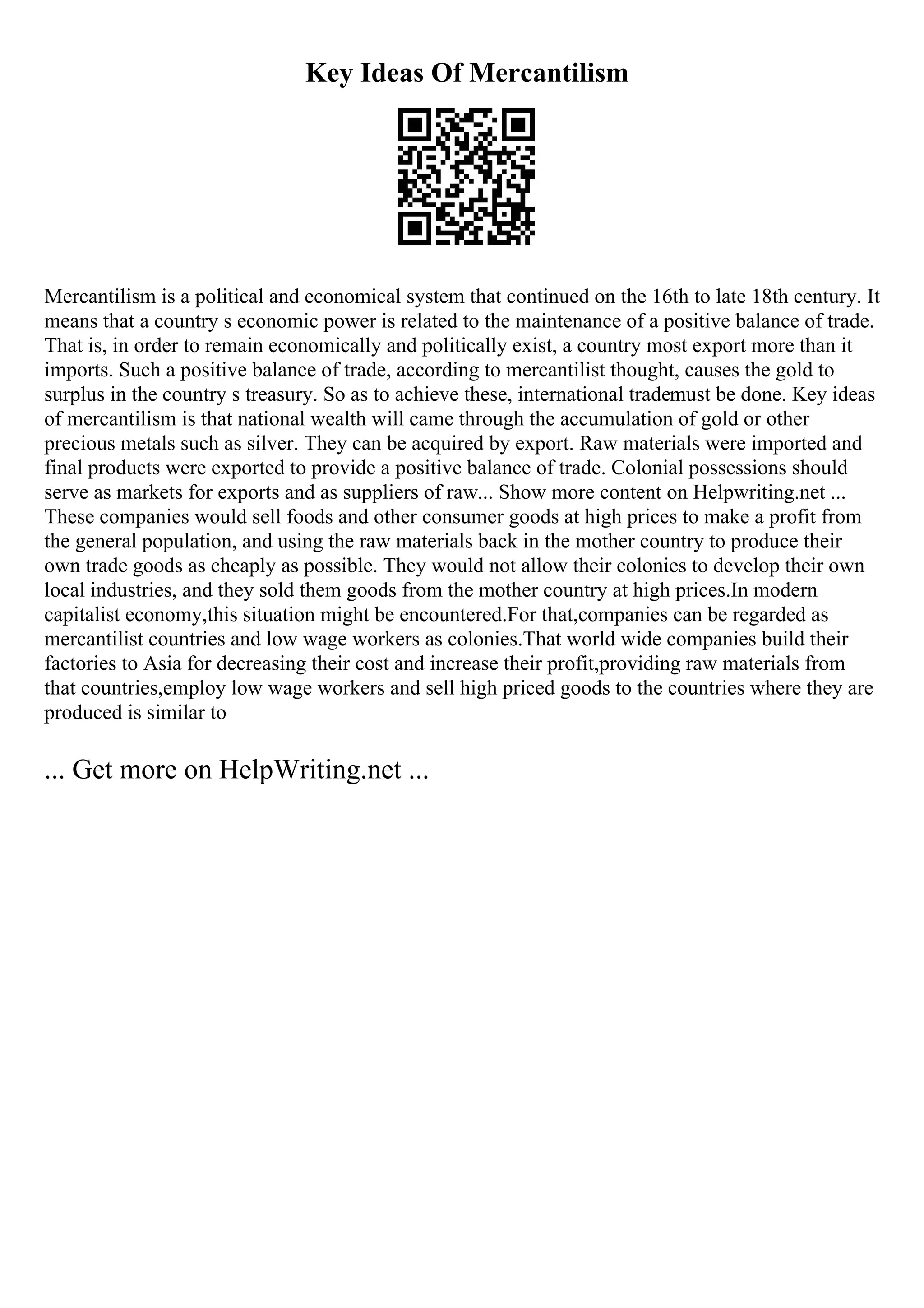 Key Ideas Of Mercantilism
Mercantilism is a political and economical system that continued on the 16th to late 18th century. It
means that a country s economic power is related to the maintenance of a positive balance of trade.
That is, in order to remain economically and politically exist, a country most export more than it
imports. Such a positive balance of trade, according to mercantilist thought, causes the gold to
surplus in the country s treasury. So as to achieve these, international trademust be done. Key ideas
of mercantilism is that national wealth will came through the accumulation of gold or other
precious metals such as silver. They can be acquired by export. Raw materials were imported and
final products were exported to provide a positive balance of trade. Colonial possessions should
serve as markets for exports and as suppliers of raw... Show more content on Helpwriting.net ...
These companies would sell foods and other consumer goods at high prices to make a profit from
the general population, and using the raw materials back in the mother country to produce their
own trade goods as cheaply as possible. They would not allow their colonies to develop their own
local industries, and they sold them goods from the mother country at high prices.In modern
capitalist economy,this situation might be encountered.For that,companies can be regarded as
mercantilist countries and low wage workers as colonies.That world wide companies build their
factories to Asia for decreasing their cost and increase their profit,providing raw materials from
that countries,employ low wage workers and sell high priced goods to the countries where they are
produced is similar to
... Get more on HelpWriting.net ...
 
