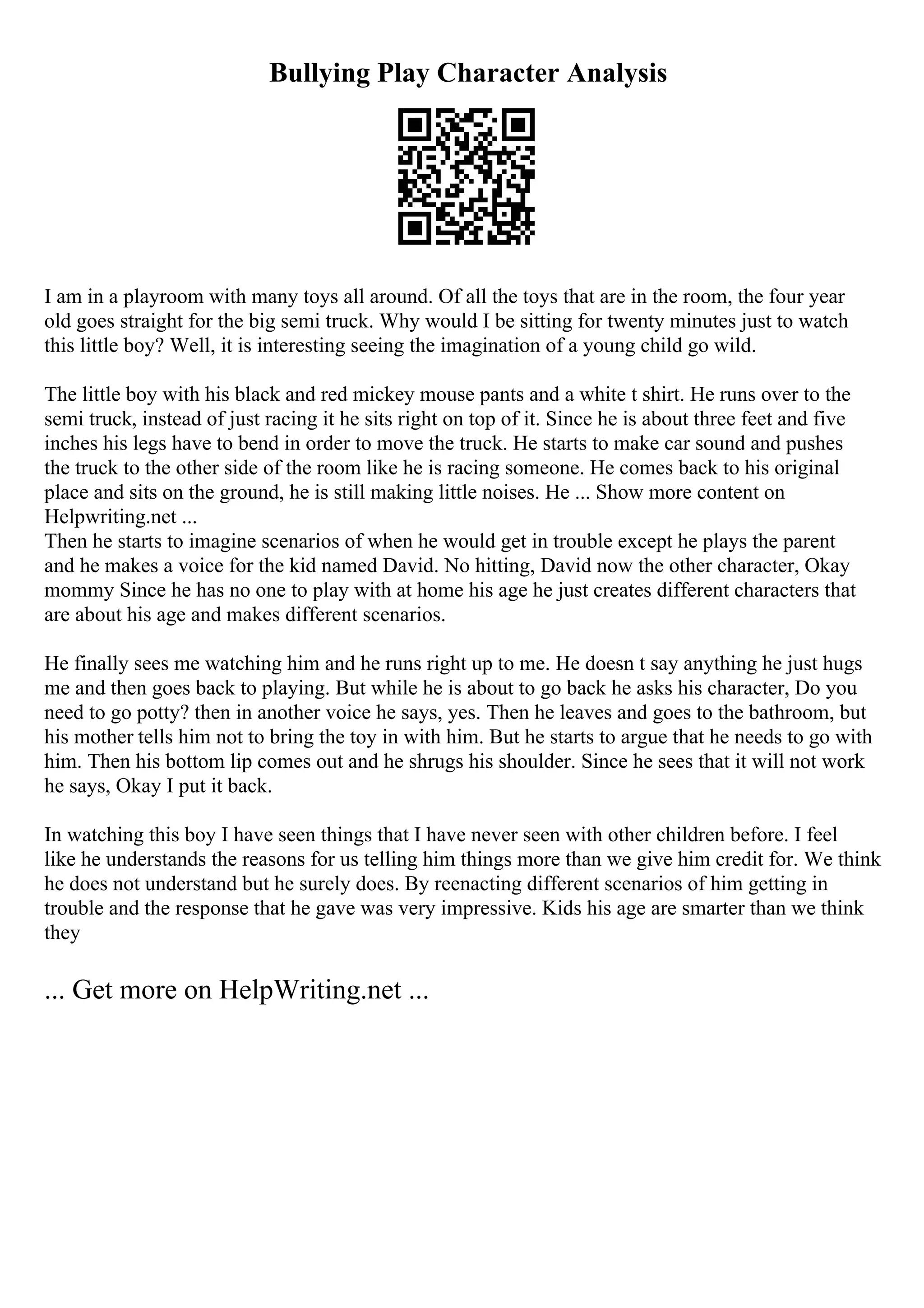 Bullying Play Character Analysis
I am in a playroom with many toys all around. Of all the toys that are in the room, the four year
old goes straight for the big semi truck. Why would I be sitting for twenty minutes just to watch
this little boy? Well, it is interesting seeing the imagination of a young child go wild.
The little boy with his black and red mickey mouse pants and a white t shirt. He runs over to the
semi truck, instead of just racing it he sits right on top of it. Since he is about three feet and five
inches his legs have to bend in order to move the truck. He starts to make car sound and pushes
the truck to the other side of the room like he is racing someone. He comes back to his original
place and sits on the ground, he is still making little noises. He ... Show more content on
Helpwriting.net ...
Then he starts to imagine scenarios of when he would get in trouble except he plays the parent
and he makes a voice for the kid named David. No hitting, David now the other character, Okay
mommy Since he has no one to play with at home his age he just creates different characters that
are about his age and makes different scenarios.
He finally sees me watching him and he runs right up to me. He doesn t say anything he just hugs
me and then goes back to playing. But while he is about to go back he asks his character, Do you
need to go potty? then in another voice he says, yes. Then he leaves and goes to the bathroom, but
his mother tells him not to bring the toy in with him. But he starts to argue that he needs to go with
him. Then his bottom lip comes out and he shrugs his shoulder. Since he sees that it will not work
he says, Okay I put it back.
In watching this boy I have seen things that I have never seen with other children before. I feel
like he understands the reasons for us telling him things more than we give him credit for. We think
he does not understand but he surely does. By reenacting different scenarios of him getting in
trouble and the response that he gave was very impressive. Kids his age are smarter than we think
they
... Get more on HelpWriting.net ...
 