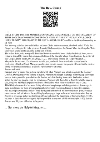 The Rev. Canon
| | | |
BIBLE STUDY FOR THE MOTHERS UNION AND WOMEN GUILD ON THE OCCASION OF
THEIR DIOCESAN WOMEN CONFERENCE HELD AT THE CATHEDRAL CHURCH OF
HOLY TRINITY, LOKOJA ON 29 TH 31ST AUGUST, 2014 Preamble to the Gospel according to
St. John
Just as every coin has two valid sides, so Jesus Christ has two natures, also both valid. While the
Gospel according to St. Luke presents Jesus in His humanity as the Son of Man, the Gospel of John
showcases Christ in His divinity as the Son of God.
The writer John, who along with Peter and James formed the inner circle disciple of Jesus, never
refers to himself by name, but always calls himself the disciple whom Jesus loved, as the writer of
this Gospel. (John 13:23, 19: 26; 20:2; 21:7, ... Show more content on Helpwriting.net ...
Mary tells the servants, Do whatever he tells you, and with these words she echoes Israel s
profession of faith at Sinai. Mary personifies in a certain manner the people of Israel in the context
of the covenant and stands as a faithful representative of Israel.
Joseph and Jesus
Second, Mary s words find a close parallel with what Pharaoh said about Joseph in the Book of
Genesis. During the severe famine in Egypt, Pharaoh put Joseph in charge of storing up the wheat
harvest in the plentiful years before the famine and distributing it once the food crisis arrived.
When the starving people cried for provisions, Pharaoh told them, Go to Joseph; what he says to
you, do (Gen. 41:55) an expression almost identical to what Mary would later say at Cana.
This Biblical connection between doing whatever Joseph says and doing whatever Jesus says is
quite significant, for there are several parallels between Joseph and Jesus in these two scenes.
Just as Joseph overcame a lack of food during the famine with his storehouses of grain, so Jesus
overcomes a lack of wine at the wedding by changing a large volume of water into wine. Just as
Joseph is presented as having the Spirit of God in him at the beginning of his work (Gen. 41:38),
so Jesus is described as having the Spirit upon Him at the start of His ministry (Jn. 1:32). Just as
Joseph was 30 years old when he began to
... Get more on HelpWriting.net ...
 