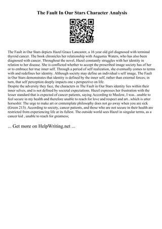 The Fault In Our Stars Character Analysis
The Fault in Our Stars depicts Hazel Grace Lancaster, a 16 year old girl diagnosed with terminal
thyroid cancer. The book chronicles her relationship with Augustus Waters, who has also been
diagnosed with cancer. Throughout the novel, Hazel constantly struggles with her identity in
relation to her disease. She is conflicted whether to accept the prescribed image society has of her
or to embrace her true inner self. Through a period of self realization, she eventually comes to terms
with and redefines her identity. Although society may define an individual s self image, The Fault
in Our Stars demonstrates that identity is defined by the inner self, rather than external forces; in
turn, that self perception deeply impacts one s perspective on life.
Despite the adversity they face, the characters in The Fault in Our Stars identity lies within their
inner selves, and is not defined by societal expectations. Hazel expresses her frustration with the
lesser standard that is expected of cancer patients, saying According to Maslow, I was...unable to
feel secure in my health and therefore unable to reach for love and respect and art...which is utter
horseshit: The urge to make art or contemplate philosophy does not go away when you are sick
(Green 213). According to society, cancer patients, and those who are not secure in their health are
restricted from experiencing life at its fullest. The outside world sees Hazel in singular terms, as a
cancer kid , unable to reach for greatness;
... Get more on HelpWriting.net ...
 