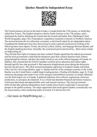 Quebec Should be Independent Essay
The French pioneers arrived on the land of today s Canada before the 17th century, in which they
called New France. The English started to colonize North America in the 17th century, and it
dominated the land by defeating the French after the French and Indian War, (McDougal Littell
World Geography, page 156). Francophone s population remained a minority in Northern America.
The tension between the two ethnicities worsened, so the French asked for an independent nation.
Canadaand the Quebecprovince have been trying to reach a general conclusion by looking at the
following three main aspects. Firstly, the diverse culture, history, and language between Quebec and
the English speaking provinces. Secondly, the economical power preserved by... Show more content
on Helpwriting.net ...
They felt that their right of existence has been violated. People argued that the federal government
and the local governments could help the Quebecers gain their cultural identities back without
going through devolution, and they also made French as one of the official language of Canada. In
addition, they ensured that the French Canadian would be given education and culture rights
through specific laws that governed it. But numerous disagreements arose during the discussion
between the provinces. The effort aroused tremendous opposition in English Canada, and failed,
(The Case for a Sovereign Quebec, page 1). Quebec had one of the strongest economy in the world.
Quebec was the United States s eighth largest trading partner, (Trading with Quebec, page 2). It had
numerous advantages that made it one of the strongest and healthiest economy in Canada. Montreal
was the third largest city in Canada. It gathered industries from software engineering, electronic
productions, to aerospace development. It as a whole had abundant financial and human resources,
which provided cheap and approachable water and mineral resources. The local government
believed that after gaining independence from Canada, these factors could make it succeed and
prosper in the global economy. The major oppositions that stood against Quebec economically was
the inconvenience when conducting trades in French. If it did not have the
... Get more on HelpWriting.net ...
 