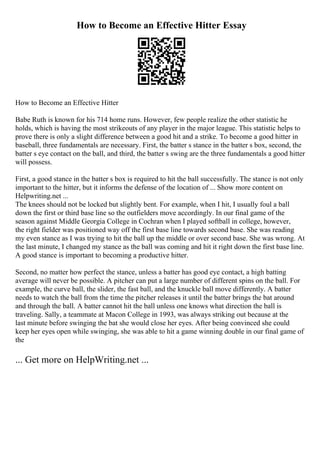 How to Become an Effective Hitter Essay
How to Become an Effective Hitter
Babe Ruth is known for his 714 home runs. However, few people realize the other statistic he
holds, which is having the most strikeouts of any player in the major league. This statistic helps to
prove there is only a slight difference between a good hit and a strike. To become a good hitter in
baseball, three fundamentals are necessary. First, the batter s stance in the batter s box, second, the
batter s eye contact on the ball, and third, the batter s swing are the three fundamentals a good hitter
will possess.
First, a good stance in the batter s box is required to hit the ball successfully. The stance is not only
important to the hitter, but it informs the defense of the location of ... Show more content on
Helpwriting.net ...
The knees should not be locked but slightly bent. For example, when I hit, I usually foul a ball
down the first or third base line so the outfielders move accordingly. In our final game of the
season against Middle Georgia College in Cochran when I played softball in college, however,
the right fielder was positioned way off the first base line towards second base. She was reading
my even stance as I was trying to hit the ball up the middle or over second base. She was wrong. At
the last minute, I changed my stance as the ball was coming and hit it right down the first base line.
A good stance is important to becoming a productive hitter.
Second, no matter how perfect the stance, unless a batter has good eye contact, a high batting
average will never be possible. A pitcher can put a large number of different spins on the ball. For
example, the curve ball, the slider, the fast ball, and the knuckle ball move differently. A batter
needs to watch the ball from the time the pitcher releases it until the batter brings the bat around
and through the ball. A batter cannot hit the ball unless one knows what direction the ball is
traveling. Sally, a teammate at Macon College in 1993, was always striking out because at the
last minute before swinging the bat she would close her eyes. After being convinced she could
keep her eyes open while swinging, she was able to hit a game winning double in our final game of
the
... Get more on HelpWriting.net ...
 
