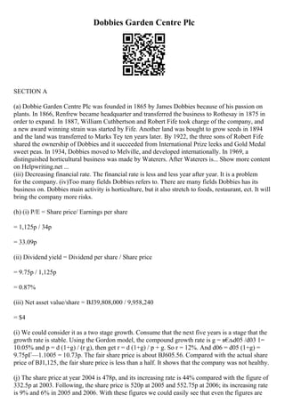 Dobbies Garden Centre Plc
SECTION A
(a) Dobbie Garden Centre Plc was founded in 1865 by James Dobbies because of his passion on
plants. In 1866, Renfrew became headquarter and transferred the business to Rothesay in 1875 in
order to expand. In 1887, William Cuthbertson and Robert Fife took charge of the company, and
a new award winning strain was started by Fife. Another land was bought to grow seeds in 1894
and the land was transferred to Marks Tey ten years later. By 1922, the three sons of Robert Fife
shared the ownership of Dobbies and it succeeded from International Prize leeks and Gold Medal
sweet peas. In 1934, Dobbies moved to Melville, and developed internationally. In 1969, a
distinguished horticultural business was made by Waterers. After Waterers is... Show more content
on Helpwriting.net ...
(iii) Decreasing financial rate. The financial rate is less and less year after year. It is a problem
for the company. (iv)Too many fields Dobbies refers to. There are many fields Dobbies has its
business on. Dobbies main activity is horticulture, but it also stretch to foods, restaurant, ect. It will
bring the company more risks.
(h) (i) P/E = Share price/ Earnings per share
= 1,125p / 34p
= 33.09p
(ii) Dividend yield = Dividend per share / Share price
= 9.75p / 1,125p
= 0.87%
(iii) Net asset value/share = ВЈ39,808,000 / 9,958,240
= $4
(i) We could consider it as a two stage growth. Consume that the next five years is a stage that the
growth rate is stable. Using the Gordon model, the compound growth rate is g = в€
љd05 /d03 1=
10.05% and p = d (1+g) / (r g), then get r = d (1+g) / p + g. So r = 12%. And d06 = d05 (1+g) =
9.75pГ—1.1005 = 10.73p. The fair share price is about ВЈ605.56. Compared with the actual share
price of ВЈ1,125, the fair share price is less than a half. It shows that the company was not healthy.
(j) The share price at year 2004 is 478p, and its increasing rate is 44% compared with the figure of
332.5p at 2003. Following, the share price is 520p at 2005 and 552.75p at 2006; its increasing rate
is 9% and 6% in 2005 and 2006. With these figures we could easily see that even the figures are
 