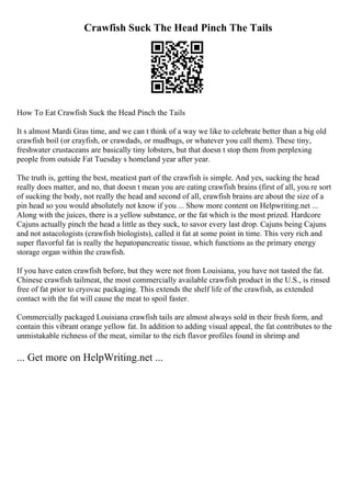 Crawfish Suck The Head Pinch The Tails
How To Eat Crawfish Suck the Head Pinch the Tails
It s almost Mardi Gras time, and we can t think of a way we like to celebrate better than a big old
crawfish boil (or crayfish, or crawdads, or mudbugs, or whatever you call them). These tiny,
freshwater crustaceans are basically tiny lobsters, but that doesn t stop them from perplexing
people from outside Fat Tuesday s homeland year after year.
The truth is, getting the best, meatiest part of the crawfish is simple. And yes, sucking the head
really does matter, and no, that doesn t mean you are eating crawfish brains (first of all, you re sort
of sucking the body, not really the head and second of all, crawfish brains are about the size of a
pin head so you would absolutely not know if you ... Show more content on Helpwriting.net ...
Along with the juices, there is a yellow substance, or the fat which is the most prized. Hardcore
Cajuns actually pinch the head a little as they suck, to savor every last drop. Cajuns being Cajuns
and not astacologists (crawfish biologists), called it fat at some point in time. This very rich and
super flavorful fat is really the hepatopancreatic tissue, which functions as the primary energy
storage organ within the crawfish.
If you have eaten crawfish before, but they were not from Louisiana, you have not tasted the fat.
Chinese crawfish tailmeat, the most commercially available crawfish product in the U.S., is rinsed
free of fat prior to cryovac packaging. This extends the shelf life of the crawfish, as extended
contact with the fat will cause the meat to spoil faster.
Commercially packaged Louisiana crawfish tails are almost always sold in their fresh form, and
contain this vibrant orange yellow fat. In addition to adding visual appeal, the fat contributes to the
unmistakable richness of the meat, similar to the rich flavor profiles found in shrimp and
... Get more on HelpWriting.net ...
 