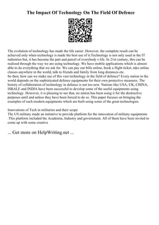 The Impact Of Technology On The Field Of Defence
The evolution of technology has made the life easier .However, the complete result can be
achieved only when technology is made the best use of it.Technology is not only used in the IT
industries but, it has become the part and parcel of everybody s life. In 21st century, this can be
realized through the way we are using technology. We have mobile applications which is almost
able to do everything that we ask for. We can pay our bills online, book a flight ticket, take online
classes anywhere in the world, talk to friends and family from long distances etc.
So then, how can we make use of this vast technology in the field of defence? Every nation in the
world depends on the sophisticated defence equipments for their own protective measures. The
history of collaboration of technology in defence is not too new. Nations like USA, UK, CHINA,
ISRALE and INDIA have been successful to develop some of the useful equipments using
technology .However, it is pleasing to see that, no nation has been using it for the destructive
purposes until and unless they have been forced to do so. This paper focuses on bringing the
examples of such modern equipments which are built using some of the great technologies.
Innovations of Tech in militaries and their scope
The US military made an initiative to provide platform for the innovation of military equipments
.This platform included the Academia, Industry and government. All of them have been invited to
come up with some creative
... Get more on HelpWriting.net ...
 