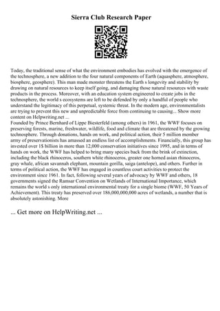 Sierra Club Research Paper
Today, the traditional sense of what the environment embodies has evolved with the emergence of
the technosphere, a new addition to the four natural components of Earth (aquasphere, atmosphere,
biosphere, geosphere). This man made monster threatens the Earth s longevity and stability by
drawing on natural resources to keep itself going, and damaging those natural resources with waste
products in the process. Moreover, with an education system engineered to create jobs in the
technosphere, the world s ecosystems are left to be defended by only a handful of people who
understand the legitimacy of this perpetual, systemic threat. In the modern age, environmentalists
are trying to prevent this new and unpredictable force from continuing to causing... Show more
content on Helpwriting.net ...
Founded by Prince Bernhard of Lippe Biesterfeld (among others) in 1961, the WWF focuses on
preserving forests, marine, freshwater, wildlife, food and climate that are threatened by the growing
technosphere. Through donations, hands on work, and political action, their 5 million member
army of preservationists has amassed an endless list of accomplishments. Financially, this group has
invested over 1$ billion in more than 12,000 conservation initiatives since 1995, and in terms of
hands on work, the WWF has helped to bring many species back from the brink of extinction,
including the black rhinoceros, southern white rhinoceros, greater one horned asian rhinoceros,
gray whale, african savannah elephant, mountain gorilla, saiga (antelope), and others. Further in
terms of political action, the WWF has engaged in countless court activities to protect the
environment since 1961. In fact, following several years of advocacy by WWF and others, 18
governments signed the Ramsar Convention on Wetlands of International Importance, which
remains the world s only international environmental treaty for a single biome (WWF, 50 Years of
Achievement). This treaty has preserved over 186,000,000,000 acres of wetlands, a number that is
absolutely astonishing. More
... Get more on HelpWriting.net ...
 