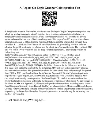A Report On Engle Granger Cointegration Test
4. Empirical Results In this section, we discuss our findings of Engle Granger cointegration test
which we applied in order to identify whether there is cointegration relationship between
dependent variable the real non oil GDP and independent variables real credit to the private
sector and non oil sector real effective exchange rate. The steps of the EG approach have been
undertaken in order to obtain the long run model that explains the relationship between these
variables. 4.1. Unit Root Test First of all, variables should be given in log levels in order to
alleviate the problem of serial correlation and the elasticity of the coefficients. The results of ADF
unit root test in levels concludes that all three variables seasonally... Show more content on
Helpwriting.net ...
Table Variable nameADF test (1% critical value = 3.557472, N=56), H0: [has a unit
root]Inference t StatisticProb.*ln_rgdp_noil_sa 0.2028770.9314I(1) ln_rcred_to_ps
0.8740360.7892I(1) ln_reer_noil 0.5072430.8815I(1) 5% critical value = 3.557472, N=55,
t=0d(ln_rgdp_noil_sa) 11.601100I(0) d(ln_cred_to_ps) 9.0907840I(0) dln_reer_noil)
5.6490220I(0) Sample: 2000Q1:2013Q4 In the Table , d stands for 1st difference, such that
d(ln_rgdp_noil_sa) is the result of the 1st difference ADF unit root test on seasonally adjusted
real non oil GDP and etc. The graphs below show the trend of the three series through the period
from 2000 to 2013 based on level and 1st difference Augmented Dickey Fuller unit root tests,
respectively. Figure Figure ADL and Optimal Lag Selection: From General to Specific After
checking for stationarity, autoregressive distributed lag (ADL) models are estimated and the
proper lag length is chosen so as to make the residuals of our model white noise. As can be seen in
the tables on ADLs in Appendix 1, all the model specifications residuals according to the Jarque
Bera Histogram Normality tests, Breusch Godfrey serial correlation LM tests, and Breusch Pagan
Godfrey Heteroskedasticity tests are normally distributed, serially uncorrelated and homoscedastic,
respectively. It shows that all residual diagnostic parameters are satisfactory for estimating our
model. Therefore, the
... Get more on HelpWriting.net ...
 