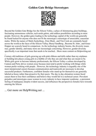 Golden Gate Bridge Stereotypes
Beyond the Golden Gate Bridge lies the Silicon Valley, a place of shimmering glass buildings,
fascinating autonomous vehicles, tech nerds galore, and endless possibilities according to most
people. However, the golden gates leading to the technology capital of the world can generally
be found locked for anyone who does not fit the stereotype a stereotype of unsociable, caucasian
males. While the names of Mark Zuckerberg , Elon Musk , and Tim Cook are constantly heard
across the world as the faces of the Silicon Valley, Sheryl Sandberg , Bozoma St. John , and Grace
Hopper are scarcely heard in comparison. As the technology industry booms, the diversity issues
race, gender identity, and many more are increasingly concerning. However, gender diversity
specifically is an important issue that needs to be touched... Show more content on Helpwriting.net
...
Century old traditions of girls growing up with pink ribbons and dolls rather than toy airplanes
or building kits places young girls in a bubble of who they are and what they are meant to be.
While girls grow to become industry professionals, the Silicon Valley s culture developed by
Cannon and Perry drives women away because men tend to prefer working with things while
women prefer working with people . However, the technology industry is arguably one of the
most interpersonal careers because communication and teamwork are necessary to develop
successful products. Furthemore, confident females who stand up for themselves are generally
labeled as bossy rather than proactive by their peers. The day to day alienation women faced
causes them to lose their confidence and believe they would fail in a technical career. Prevalent
prejudice and stereotypes cause women in every industry to have imposter syndrome , a persistent
feeling of inadequacy despite evident success, and influences the perspectives females have towards
entering the Silicon
... Get more on HelpWriting.net ...
 