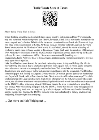 Toxic Waste Sites in Texas
Major Toxic Waste Sites in Texas
When thinking about the most polluted states in our country, California and New York instantly
pop into our mind. What most people don t know, however, is that Texas now ranks number one in
most categories of pollution. Whether it be increased emissions from refineries in Beaumont, large
pits filled with contamination at Kelley Air Force Base, or polluted water at Lake Sam Rayburn,
Texas has more than its fair share of toxic waste. Exxon/Mobil, one of the nation s leading oil
producers, has its main refinery located in Beaumont, Texas. Each year, the residents of Beaumont
/Port Arthur have to contend with the 39,000 pounds of pollution spewed each year by the Exxon
refinery. Exxon s emissions are 385% ... Show more content on Helpwriting.net ...
Interestingly, Kelly Air Force Base is located near a predominantly Hispanic community, proving
once again racial injustice.
Lake Sam Rayburn, once known for excellent swimming, water skiing, and fishing, the lake is
now suffering drastically due to unchecked pollution from a paper mill. In recent years, concerns
have arisen over threats to water quality and the health of fish in the lake by increasing
development at a nearby paper mill which discharges pollutants into the watershed. The Donohue
Industries paper mill facility in Angelina County flushes 20 million gallons per day of wastewater
into Paper Mill Creek, which flows into the lake. Wastewater from Donohue makes up 73% of the
total discharge into Lake Sam Rayburn. High levels of mercury in the fish, low dissolved oxygen
levels, and dissolved aluminum concentrations all pointed towards water contamination when tested
by the TNRCC. After witnessing almost 2,000 dead bass in the area, residents knew something
was wrong. After researching the paper mill, the TNRCC found that dioxins were being produced.
Dioxins are highly toxic and carcinogenic by products of paper mills that use chlorine bleaching
agents. Despite this finding, the TNRCC turned a blind eye and refused to believe anything was
happening. Underweight fish and dying
... Get more on HelpWriting.net ...
 