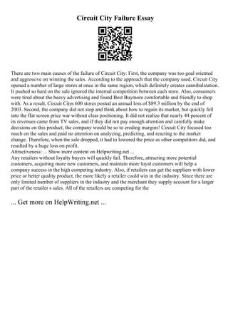 Circuit City Failure Essay
There are two main causes of the failure of Circuit City: First, the company was too goal oriented
and aggressive on winning the sales. According to the approach that the company used, Circuit City
opened a number of large stores at once in the same region, which definitely creates cannibalization.
It pushed so hard on the sale ignored the internal competition between each store. Also, consumers
were tired about the heavy advertising and found Best Buymore comfortable and friendly to shop
with. As a result, Circuit Citys 600 stores posted an annual loss of $89.3 million by the end of
2003. Second, the company did not stop and think about how to regain its market, but quickly fell
into the flat screen price war without clear positioning. It did not realize that nearly 44 percent of
its revenues came from TV sales, and if they did not pay enough attention and carefully make
decisions on this product, the company would be so to eroding margins! Circuit City focused too
much on the sales and paid no attention on analyzing, predicting, and reacting to the market
change. Therefore, when the sale dropped, it had to lowered the price as other competitors did, and
resulted by a huge loss on profit.
Attractiveness: ... Show more content on Helpwriting.net ...
Any retailers without loyalty buyers will quickly fail. Therefore, attracting more potential
customers, acquiring more new customers, and maintain more loyal customers will help a
company success in the high competing industry. Also, if retailers can get the suppliers with lower
price or better quality product, the more likely a retailer could win in the industry. Since there are
only limited number of suppliers in the industry and the merchant they supply account for a larger
part of the retailer s sales. All of the retailers are competing for the
... Get more on HelpWriting.net ...
 
