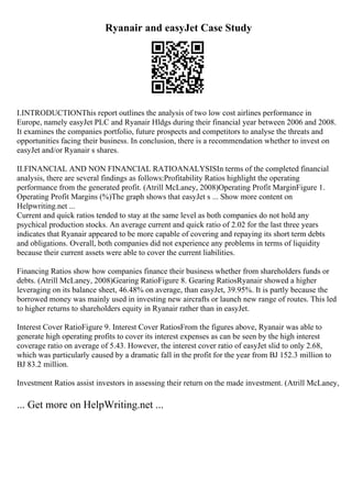 Ryanair and easyJet Case Study
I.INTRODUCTIONThis report outlines the analysis of two low cost airlines performance in
Europe, namely easyJet PLC and Ryanair Hldgs during their financial year between 2006 and 2008.
It examines the companies portfolio, future prospects and competitors to analyse the threats and
opportunities facing their business. In conclusion, there is a recommendation whether to invest on
easyJet and/or Ryanair s shares.
II.FINANCIAL AND NON FINANCIAL RATIOANALYSISIn terms of the completed financial
analysis, there are several findings as follows:Profitability Ratios highlight the operating
performance from the generated profit. (Atrill McLaney, 2008)Operating Profit MarginFigure 1.
Operating Profit Margins (%)The graph shows that easyJet s ... Show more content on
Helpwriting.net ...
Current and quick ratios tended to stay at the same level as both companies do not hold any
psychical production stocks. An average current and quick ratio of 2.02 for the last three years
indicates that Ryanair appeared to be more capable of covering and repaying its short term debts
and obligations. Overall, both companies did not experience any problems in terms of liquidity
because their current assets were able to cover the current liabilities.
Financing Ratios show how companies finance their business whether from shareholders funds or
debts. (Atrill McLaney, 2008)Gearing RatioFigure 8. Gearing RatiosRyanair showed a higher
leveraging on its balance sheet, 46.48% on average, than easyJet, 39.95%. It is partly because the
borrowed money was mainly used in investing new aircrafts or launch new range of routes. This led
to higher returns to shareholders equity in Ryanair rather than in easyJet.
Interest Cover RatioFigure 9. Interest Cover RatiosFrom the figures above, Ryanair was able to
generate high operating profits to cover its interest expenses as can be seen by the high interest
coverage ratio on average of 5.43. However, the interest cover ratio of easyJet slid to only 2.68,
which was particularly caused by a dramatic fall in the profit for the year from ВЈ 152.3 million to
ВЈ 83.2 million.
Investment Ratios assist investors in assessing their return on the made investment. (Atrill McLaney,
... Get more on HelpWriting.net ...
 