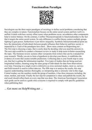 Functionalism Paradigm
Sociologists use the three major paradigms of sociology to define social problems considering that
they are complex in nature. Functionalism focuses on the entire social system and how well it is
unified. It deals with how society offset issues when problems occur, nevertheless other components
help to restore balance. On the contrary, Conflict Theorycorresponds to functionalismdue to the fact
that it targets the entire social system. Its only difference is conflict theory centers multiple groups
fighting to gain power, furthermore it just shows inequality. Symbolic Interactionismfocal point are
how the interactions of individuals between people influence their behavior and how society is
impacted by it. Each of the paradigms have their... Show more content on Helpwriting.net ...
The first step is choosing a topic, that is easily done by deciding what you need the answers to.
The next step would be to conduct a literature review or study to help assist in better researching
the topic. The literature review sustains other viewpoints from writers that can be evaluated for
your research. Thirdly you are to form a hypothesis to develop your theory, it establishes the
evidence of events that creates testable predictions. Collecting data is your fourth step to carry
out, that fact is getting the information together. Two types of studies that are being used are
longitudinal studies, meaning using the same group of individuals for data from observations
over time. Focusing on a single event is referred to as cross sectional studies, more so, surveys
and field research is used to collect data too. The fifth step is to analyse the results, this step
requires understanding statistics thoroughly; so interpreting data is seriously vital in this stage.
Central tendacy are the numbers inside the group of numbers, it has three measures including, the
mean, median, and mode. Finally the last step for completion is share and publish the results, the
end result should reflect back on every step that was done. The American Sociological Association
style guide can be used as a guide since everyone is required to comply with specific guidelines
when publishing their
... Get more on HelpWriting.net ...
 