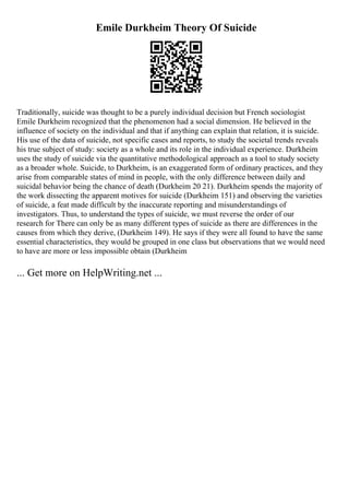Emile Durkheim Theory Of Suicide
Traditionally, suicide was thought to be a purely individual decision but French sociologist
Emile Durkheim recognized that the phenomenon had a social dimension. He believed in the
influence of society on the individual and that if anything can explain that relation, it is suicide.
His use of the data of suicide, not specific cases and reports, to study the societal trends reveals
his true subject of study: society as a whole and its role in the individual experience. Durkheim
uses the study of suicide via the quantitative methodological approach as a tool to study society
as a broader whole. Suicide, to Durkheim, is an exaggerated form of ordinary practices, and they
arise from comparable states of mind in people, with the only difference between daily and
suicidal behavior being the chance of death (Durkheim 20 21). Durkheim spends the majority of
the work dissecting the apparent motives for suicide (Durkheim 151) and observing the varieties
of suicide, a feat made difficult by the inaccurate reporting and misunderstandings of
investigators. Thus, to understand the types of suicide, we must reverse the order of our
research for There can only be as many different types of suicide as there are differences in the
causes from which they derive, (Durkheim 149). He says if they were all found to have the same
essential characteristics, they would be grouped in one class but observations that we would need
to have are more or less impossible obtain (Durkheim
... Get more on HelpWriting.net ...
 