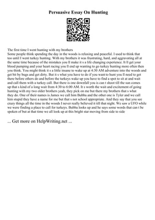 Persuasive Essay On Hunting
The first time I went hunting with my brothers
Some people think spending the day in the woods is relaxing and peaceful. I used to think that
too until I went turkey hunting. With my brothers it was frustrating, hard, and aggravating all at
the same time because of the mistakes you ll make it s a life changing experience. It ll get your
blood pumping and your heart racing you ll end up wanting to go turkey hunting more often then
you think. You might think it s a little insane to wake up at 4:30 AM adventure into the woods and
get bit by bugs and get dirty. But it s what you have to do if you want to hunt you ll need to get
there before others do and before the turkeys wake up you have to find a spot to sit at and wait
and call them with a turkey call. But there is one downfall you is can t shoot till the sun comes
up that s kind of a long wait from 4:30 to 6:00 AM. It s worth the wait and excitement of going
hunting with my two older brothers yeah, they pick on me but there my brothers that s what
they do. One of their names is James we call him Bubba and the other one is Tyler and we call
him stupid they have a name for me but that s not school appropriate. And they say that you see
crazy things all the time in the woods I never really believed it till that night. We saw a UFO while
we were finding a place to call for turkeys. Bubba looks up and he says some words that can t be
spoken of but at that time we all look up at this bright star moving from side to side
... Get more on HelpWriting.net ...
 