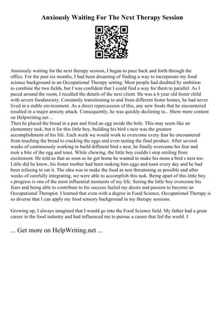 Anxiously Waiting For The Next Therapy Session
Anxiously waiting for the next therapy session, I began to pace back and forth through the
office. For the past six months, I had been dreaming of finding a way to incorporate my food
science background in an Occupational Therapy setting. Most people had doubted by ambition
to combine the two fields, but I was confident that I could find a way for them to parallel. As I
paced around the room, I recalled the details of the next client. He was a 6 year old foster child
with severe foodanxiety. Constantly transitioning to and from different foster homes, he had never
lived in a stable environment. As a direct repercussion of this, any new foods that he encountered
resulted in a major anxiety attack. Consequently, he was quickly declining to... Show more content
on Helpwriting.net ...
Then he placed the bread in a pan and fried an egg inside the hole. This may seem like an
elementary task, but it for this little boy, building his bird s nest was the greatest
accomplishment of his life. Each week we would work to overcome every fear he encountered
from touching the bread to cracking the eggs and even tasting the final product. After several
weeks of continuously working to build different bird s nest, he finally overcame his fear and
took a bite of the egg and toast. While chewing, the little boy couldn t stop smiling from
excitement. He told us that as soon as he got home he wanted to make his mom a bird s nest too.
Little did he know, his foster mother had been making him eggs and toast every day and he had
been refusing to eat it. The idea was to make the food as non threatening as possible and after
weeks of carefully integrating, we were able to accomplish this task. Being apart of this little boy
s progress is one of the most influential moments of my life. Seeing the little boy overcome his
fears and being able to contribute to his success fueled my desire and passion to become an
Occupational Therapist. I learned that even with a degree in Food Science, Occupational Therapy is
so diverse that I can apply my food sensory background in my therapy sessions.
Growing up, I always imagined that I would go into the Food Science field. My father had a great
career in the food industry and had influenced me to pursue a career that fed the world. I
... Get more on HelpWriting.net ...
 