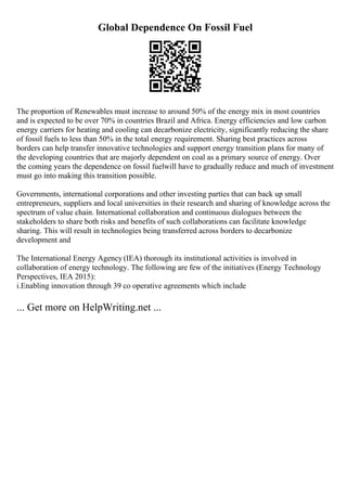 Global Dependence On Fossil Fuel
The proportion of Renewables must increase to around 50% of the energy mix in most countries
and is expected to be over 70% in countries Brazil and Africa. Energy efficiencies and low carbon
energy carriers for heating and cooling can decarbonize electricity, significantly reducing the share
of fossil fuels to less than 50% in the total energy requirement. Sharing best practices across
borders can help transfer innovative technologies and support energy transition plans for many of
the developing countries that are majorly dependent on coal as a primary source of energy. Over
the coming years the dependence on fossil fuelwill have to gradually reduce and much of investment
must go into making this transition possible.
Governments, international corporations and other investing parties that can back up small
entrepreneurs, suppliers and local universities in their research and sharing of knowledge across the
spectrum of value chain. International collaboration and continuous dialogues between the
stakeholders to share both risks and benefits of such collaborations can facilitate knowledge
sharing. This will result in technologies being transferred across borders to decarbonize
development and
The International Energy Agency (IEA) thorough its institutional activities is involved in
collaboration of energy technology. The following are few of the initiatives (Energy Technology
Perspectives, IEA 2015):
i.Enabling innovation through 39 co operative agreements which include
... Get more on HelpWriting.net ...
 