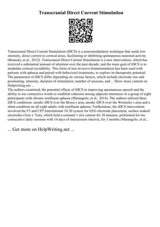 Transcranial Direct Current Stimulation
Transcranial Direct Current Stimulation (tDCS) is a neuromodulatory technique that sends low
intensity, direct current to cortical areas, facilitating or inhibiting spontaneous neuronal activity
(Brunoni, et al., 2012). Transcranial Direct Current Stimulation is a new intervention, which has
received a substantial amount of attention over the past decade, and the main goal of tDCS is to
modulate cortical excitability. This form of non invasive brainstimulation has been used with
patients with aphasia and paired with behavioral treatments, to explore its therapeutic potential.
The parameters of tDCS differ depending on various factors, which include electrode size and
positioning, intensity, duration of stimulation, number of sessions, and ... Show more content on
Helpwriting.net ...
The authors examined, the potential effects of tDCS in improving spontaneous speech and the
ability to use connective words to establish cohesion among adjacent utterances in a group of eight
participants with chronic nonfluent aphasia (Marangolo, et al., 2014). The authors utilized three
tDCS conditions: anodic tDCS over the Broca s area, anodic tDCS over the Wernicke s area and a
sham condition on all eight adults with nonfluent aphasia. Furthermore, the tDCS intervention
involved the F5 and CP5 International 10 20 system for EEG electrode placement, surface soaked
electrodes (5cm x 7cm), which held a constant 1 mA current for 20 minutes, performed for ten
consecutive daily sessions with 14 days of intersession interval, for 3 months (Marangolo, et al.,
... Get more on HelpWriting.net ...
 