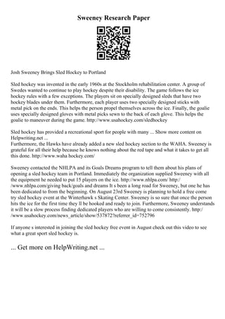 Sweeney Research Paper
Josh Sweeney Brings Sled Hockey to Portland
Sled hockey was invented in the early 1960s at the Stockholm rehabilitation center. A group of
Swedes wanted to continue to play hockey despite their disability. The game follows the ice
hockey rules with a few exceptions. The players sit on specially designed sleds that have two
hockey blades under them. Furthermore, each player uses two specially designed sticks with
metal pick on the ends. This helps the person propel themselves across the ice. Finally, the goalie
uses specially designed gloves with metal picks sewn to the back of each glove. This helps the
goalie to maneuver during the game. http://www.usahockey.com/sledhockey
Sled hockey has provided a recreational sport for people with many ... Show more content on
Helpwriting.net ...
Furthermore, the Hawks have already added a new sled hockey section to the WAHA. Sweeney is
grateful for all their help because he knows nothing about the red tape and what it takes to get all
this done. http://www.waha hockey.com/
Sweeney contacted the NHLPA and its Goals Dreams program to tell them about his plans of
opening a sled hockey team in Portland. Immediately the organization supplied Sweeney with all
the equipment he needed to put 15 players on the ice. http://www.nhlpa.com/ http:/
/www.nhlpa.com/giving back/goals and dreams It s been a long road for Sweeney, but one he has
been dedicated to from the beginning. On August 23rd Sweeney is planning to hold a free come
try sled hockey event at the Winterhawk s Skating Center. Sweeney is so sure that once the person
hits the ice for the first time they ll be hooked and ready to join. Furthermore, Sweeney understands
it will be a slow process finding dedicated players who are willing to come consistently. http:/
/www.usahockey.com/news_article/show/537872?referrer_id=752796
If anyone s interested in joining the sled hockey free event in August check out this video to see
what a great sport sled hockey is.
... Get more on HelpWriting.net ...
 