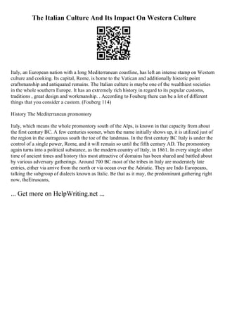 The Italian Culture And Its Impact On Western Culture
Italy, an European nation with a long Mediterranean coastline, has left an intense stamp on Western
culture and cooking. Its capital, Rome, is home to the Vatican and additionally historic point
craftsmanship and antiquated remains. The Italian culture is maybe one of the wealthiest societies
in the whole southern Europe. It has an extremely rich history in regard to its popular customs,
traditions , great design and workmanship. . According to Fouberg there can be a lot of different
things that you consider a custom. (Fouberg 114)
History The Mediterranean promontory
Italy, which means the whole promontory south of the Alps, is known in that capacity from about
the first century BC. A few centuries sooner, when the name initially shows up, it is utilized just of
the region in the outrageous south the toe of the landmass. In the first century BC Italy is under the
control of a single power, Rome, and it will remain so until the fifth century AD. The promontory
again turns into a political substance, as the modern country of Italy, in 1861. In every single other
time of ancient times and history this most attractive of domains has been shared and battled about
by various adversary gatherings. Around 700 BC most of the tribes in Italy are moderately late
entries, either via arrive from the north or via ocean over the Adriatic. They are Indo Europeans,
talking the subgroup of dialects known as Italic. Be that as it may, the predominant gathering right
now, theEtruscans,
... Get more on HelpWriting.net ...
 