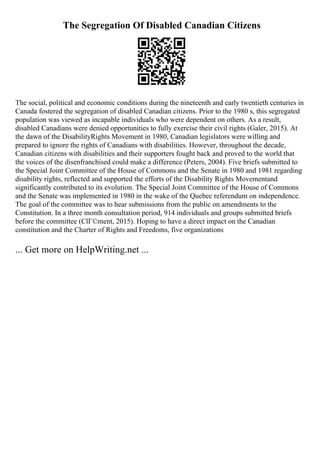 The Segregation Of Disabled Canadian Citizens
The social, political and economic conditions during the nineteenth and early twentieth centuries in
Canada fostered the segregation of disabled Canadian citizens. Prior to the 1980 s, this segregated
population was viewed as incapable individuals who were dependent on others. As a result,
disabled Canadians were denied opportunities to fully exercise their civil rights (Galer, 2015). At
the dawn of the DisabilityRights Movement in 1980, Canadian legislators were willing and
prepared to ignore the rights of Canadians with disabilities. However, throughout the decade,
Canadian citizens with disabilities and their supporters fought back and proved to the world that
the voices of the disenfranchised could make a difference (Peters, 2004). Five briefs submitted to
the Special Joint Committee of the House of Commons and the Senate in 1980 and 1981 regarding
disability rights, reflected and supported the efforts of the Disability Rights Movementand
significantly contributed to its evolution. The Special Joint Committee of the House of Commons
and the Senate was implemented in 1980 in the wake of the Quebec referendum on independence.
The goal of the committee was to hear submissions from the public on amendments to the
Constitution. In a three month consultation period, 914 individuals and groups submitted briefs
before the committee (ClГ©ment, 2015). Hoping to have a direct impact on the Canadian
constitution and the Charter of Rights and Freedoms, five organizations
... Get more on HelpWriting.net ...
 