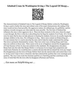 Ichabod Crane In Washington Irving s The Legend Of Sleepy...
The characterization of Ichabod Crane in The Legend of Sleepy Hollow written by Washington
Irving is used to further the story and without some of his major characteristics the ending of the
story would not have been possible. His aggressive nature, his inflated ego, his gullibility, and his
tendency towards misogyny are what make the story possible. The first trait of Ichabod that
influences the story is how aggressive he is. There are three moments in the story where his anger
is seen through, the first is when he is describing how he flogs his students (Von Frank, 161). In the
story he states that he does not take pleasure in beating his students; however, he usually targets the
stronger children in the class. His willingness to flog... Show more content on Helpwriting.net ...
It is not extreme but it is used to develop the story and to help the reader understand the ending.
The town is primarily dominated by women. They have strict ways of doing things and Crane
does not conform to those rules. There seems to be an air of happiness around the disappearance
of Crane because of how he does not conform to the standards. His disappearance also place
Bones back into the order that Sleepy Hollow is in because he no longer had competition and
could marry Katarina; he would become a content old man that did not disturb the town any longer.
His disappearance put the town of Sleepy Hollow back into the natural order and control that it was
in. Irving wrote Crane to have a feminine side that contained the qualities that were seemingly poor
qualities. The way Crane treats the feminine qualities as a bad thing and that contributes to the
sense of relief that fills the town after he disappears (Plummer and Nelson,
... Get more on HelpWriting.net ...
 
