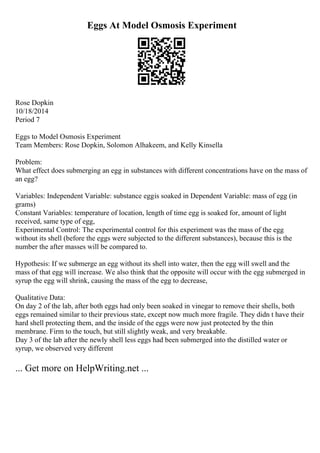 Eggs At Model Osmosis Experiment
Rose Dopkin
10/18/2014
Period 7
Eggs to Model Osmosis Experiment
Team Members: Rose Dopkin, Solomon Alhakeem, and Kelly Kinsella
Problem:
What effect does submerging an egg in substances with different concentrations have on the mass of
an egg?
Variables: Independent Variable: substance eggis soaked in Dependent Variable: mass of egg (in
grams)
Constant Variables: temperature of location, length of time egg is soaked for, amount of light
received, same type of egg,
Experimental Control: The experimental control for this experiment was the mass of the egg
without its shell (before the eggs were subjected to the different substances), because this is the
number the after masses will be compared to.
Hypothesis: If we submerge an egg without its shell into water, then the egg will swell and the
mass of that egg will increase. We also think that the opposite will occur with the egg submerged in
syrup the egg will shrink, causing the mass of the egg to decrease,
Qualitative Data:
On day 2 of the lab, after both eggs had only been soaked in vinegar to remove their shells, both
eggs remained similar to their previous state, except now much more fragile. They didn t have their
hard shell protecting them, and the inside of the eggs were now just protected by the thin
membrane. Firm to the touch, but still slightly weak, and very breakable.
Day 3 of the lab after the newly shell less eggs had been submerged into the distilled water or
syrup, we observed very different
... Get more on HelpWriting.net ...
 