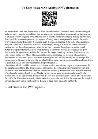 To Spen Yossari An Analysis Of Vulneration
As an emotion, I feel like desperation is often underestimated. There is a basic understanding of
sadness, anger, happiness, and fear, that society agrees with and can understand, but desperation
is a harder concept to grasp on to. Despite how it may be harder to correctly portray desperation,
from a toddler who is desperate to get a piece of candy to the most powerful man in the world,
everyone can relate. Especially Yossarian, even if he doesn t realize it, he reeks of desperation.
Not just Yossarian is desperate however, Scheisskopf, Nately, Cathcart, all of the characters
motivations are fueled desperation; it is a theme that resonates throughout the entire novel.
Nately is desperate for love. Nately longs for love in the midst of war, his longing is so great
that he falls for a prostitute. Within the ranks of the troops, mocking can be a death sentence to
one s social status, see: Major Major, and although he is mocked for loving a whore, Nately
preserveers. Nately was a proud man from a prestigious and wealthy family but he betrays this
background in his search for love. He spends all of his money on the whore and brings himself low
to court her. To... Show more content on Helpwriting.net ...
His actions, which could be mistaken as laziness, tend to have drastic negative consequences for
the people around him. The disappearance of Major de Coverlay, the uncertain fate of Orr, and
the fall of the Chamberlain are all either directly or indirectly Yossarian s fault. Towards the end
of the book he is tasked with giving Nately s whore the news of his death and ironically she
blames him for his death when it was one of the few that Yossarian didn t cause. The final nail in
the coffin for Yossarian is actually his introduction, where he had lied to the nurses of the hospital
he was staying in with a fictitious liver disease to keep from having to fight in the
... Get more on HelpWriting.net ...
 