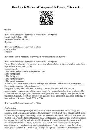 How Law is Made and Interpreted in France, China and...
Outline
How Law is Made and Interpreted in French Civil Law System
French Civil Code of 1804
Sources of French Civil Law
Doctrine
How Law is Made and Interpreted in China
Confucianism
Legalism
How Sharia Law is Made and Interpreted in Pluralist Indonesian System
How Law is Made and Interpreted in French Civil Law System
The civil law is a branch of private law governing relations between people, whether individuals or
legal entities (Sacco, 1991, p.25).
It comprises of:
1.The law of obligations (including contract law);
2.The right people;
3.The family law;
4.The right of property;
5.The law of succession.
In France, civil law is the set of issues and legal acts which fall within the civil courts (Cruz, ...
Show more content on Helpwriting.net ...
It happens to enjoy a de facto position owing to its two functions, both of which are
complementary to each other: all the current rules of law are explained by it, are synthesized by
it, imperfections are highlighted and solutions are presented, which imparts an improved use of
these laws. Secondly, it casts an influence on legislator in the creation of legislation and usage of
laws by jurors (Bermann Picard, 2008, p.268).
How Law is Made and Interpreted in China
Confucianism
The fundamental assumption upon which Confucianism operates is that human beings are
generally good. Confucian influence on Chinese society is both a full range of deep seated, at the
moment the legal aspects of the body, that is, the process of traditional Confucian law, since the
Western Han Dynasty, deposed hundreds, Only Confucianism , Ceremony into law Confucianism
has become the law of the bud, after the Northern and Southern Dynasties development and
improvement to the Sui and Tang dynasties TangLuShuYi was promulgated, marking the
completion of a comprehensive combination of etiquette, Confucianism became the orthodox
ideology of feudal law the Chinese legal history into a phase of a landmark. Since then both
 