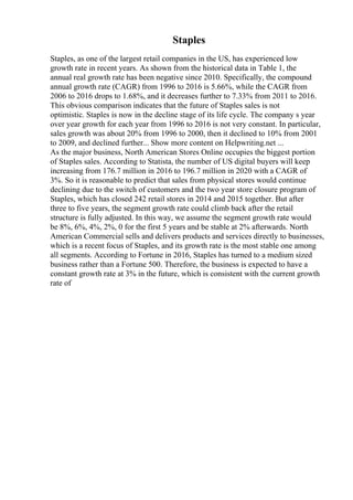 Staples
Staples, as one of the largest retail companies in the US, has experienced low
growth rate in recent years. As shown from the historical data in Table 1, the
annual real growth rate has been negative since 2010. Specifically, the compound
annual growth rate (CAGR) from 1996 to 2016 is 5.66%, while the CAGR from
2006 to 2016 drops to 1.68%, and it decreases further to 7.33% from 2011 to 2016.
This obvious comparison indicates that the future of Staples sales is not
optimistic. Staples is now in the decline stage of its life cycle. The company s year
over year growth for each year from 1996 to 2016 is not very constant. In particular,
sales growth was about 20% from 1996 to 2000, then it declined to 10% from 2001
to 2009, and declined further... Show more content on Helpwriting.net ...
As the major business, North American Stores Online occupies the biggest portion
of Staples sales. According to Statista, the number of US digital buyers will keep
increasing from 176.7 million in 2016 to 196.7 million in 2020 with a CAGR of
3%. So it is reasonable to predict that sales from physical stores would continue
declining due to the switch of customers and the two year store closure program of
Staples, which has closed 242 retail stores in 2014 and 2015 together. But after
three to five years, the segment growth rate could climb back after the retail
structure is fully adjusted. In this way, we assume the segment growth rate would
be 8%, 6%, 4%, 2%, 0 for the first 5 years and be stable at 2% afterwards. North
American Commercial sells and delivers products and services directly to businesses,
which is a recent focus of Staples, and its growth rate is the most stable one among
all segments. According to Fortune in 2016, Staples has turned to a medium sized
business rather than a Fortune 500. Therefore, the business is expected to have a
constant growth rate at 3% in the future, which is consistent with the current growth
rate of
 