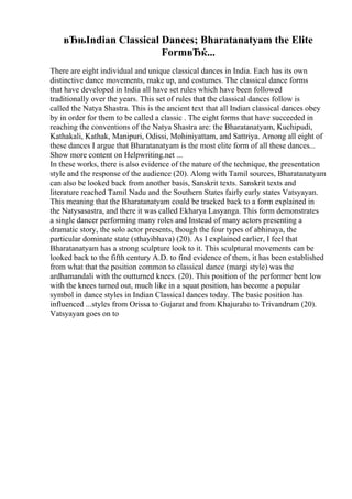 вЂњIndian Classical Dances; Bharatanatyam the Elite
FormвЂќ...
There are eight individual and unique classical dances in India. Each has its own
distinctive dance movements, make up, and costumes. The classical dance forms
that have developed in India all have set rules which have been followed
traditionally over the years. This set of rules that the classical dances follow is
called the Natya Shastra. This is the ancient text that all Indian classical dances obey
by in order for them to be called a classic . The eight forms that have succeeded in
reaching the conventions of the Natya Shastra are: the Bharatanatyam, Kuchipudi,
Kathakali, Kathak, Manipuri, Odissi, Mohiniyattam, and Sattriya. Among all eight of
these dances I argue that Bharatanatyam is the most elite form of all these dances...
Show more content on Helpwriting.net ...
In these works, there is also evidence of the nature of the technique, the presentation
style and the response of the audience (20). Along with Tamil sources, Bharatanatyam
can also be looked back from another basis, Sanskrit texts. Sanskrit texts and
literature reached Tamil Nadu and the Southern States fairly early states Vatsyayan.
This meaning that the Bharatanatyam could be tracked back to a form explained in
the Natysasastra, and there it was called Ekharya Lasyanga. This form demonstrates
a single dancer performing many roles and Instead of many actors presenting a
dramatic story, the solo actor presents, though the four types of abhinaya, the
particular dominate state (sthayibhava) (20). As I explained earlier, I feel that
Bharatanatyam has a strong sculpture look to it. This sculptural movements can be
looked back to the fifth century A.D. to find evidence of them, it has been established
from what that the position common to classical dance (margi style) was the
ardhamandali with the outturned knees. (20). This position of the performer bent low
with the knees turned out, much like in a squat position, has become a popular
symbol in dance styles in Indian Classical dances today. The basic position has
influenced ...styles from Orissa to Gujarat and from Khajuraho to Trivandrum (20).
Vatsyayan goes on to
 
