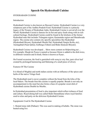 Speech On Hyderabadi Cuisine
HYDERABADI CUISINE
Introduction
Hyderabadi Cuisine is also known as Deccani Cuisine. Hyderabadi Cuisine is a very
sumptuous part of the Andhra Pradesh Food. Hyderabadi Cuisine is a princely
legacy of the Nizams of Hyderabad, India. Hyderabadi Cuisine is served all over the
World. Hyderabadi Cuisine is famous for its hot and spicy foods along with its rich
cultural heritage. Hyderabadi Cuisine could be found in the kitchens of the former
Hyderabad state that includes Telangana region, Karanataka region and Marathwada
region. The cuisine also contain city specific specialities like Hyderabad
(Hyderabadi Biryani, Hyderabadi Meethi Dal, Hyderabadi Nargisi Kofta, etc),
Aurangabad (Naan Qalia), Gulbarga (Tahari) and Bidar (Kalyani Biryani).
Hyderabadi Cuisine was developed ... Show more content on Helpwriting.net ...
For example, Murgh do Pyaza is named so because Onion is added to the dish twice,
in different variation and in hindi, Onion is known as Pyaaz .
On Formal occassion, the food is garnished with warq (a very fine, pure silver leaf
created by prolonged hammering and flattening of a small piece of silver).
Features Of The Cuisine
It is blend of Mughlai and north indian cuisine with an influence of the spices and
herbs of the native Telugu food.
The Hyderabadi meal is never complete without the bread from the kilns of the
local bakers. The breads fron this cuisine is equally popular. Breads is not only an
accompaniment to the meal but also forms a base of a popular sweet dish of
Hyderabadi cuisine Double ka Meetha .
In Hyderabad presentation of food is also important which reflect richness of food
and culture. Royal dining hall was called Shahi Dastarkhana where royal families
used to relax and party on the delicious Hyderabadi Cuisine.
Equipments Used In The Hyderabadi Cuisine
1. Heated stone slab (Pathaar): This was used in making of kebabs. The stone was
heated using live
 