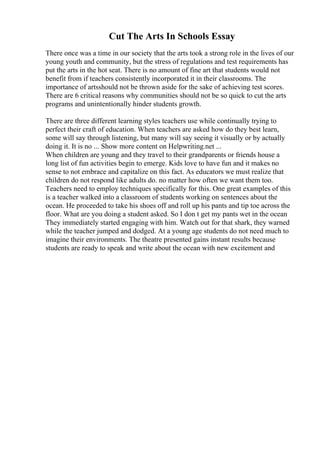 Cut The Arts In Schools Essay
There once was a time in our society that the arts took a strong role in the lives of our
young youth and community, but the stress of regulations and test requirements has
put the arts in the hot seat. There is no amount of fine art that students would not
benefit from if teachers consistently incorporated it in their classrooms. The
importance of artsshould not be thrown aside for the sake of achieving test scores.
There are 6 critical reasons why communities should not be so quick to cut the arts
programs and unintentionally hinder students growth.
There are three different learning styles teachers use while continually trying to
perfect their craft of education. When teachers are asked how do they best learn,
some will say through listening, but many will say seeing it visually or by actually
doing it. It is no ... Show more content on Helpwriting.net ...
When children are young and they travel to their grandparents or friends house a
long list of fun activities begin to emerge. Kids love to have fun and it makes no
sense to not embrace and capitalize on this fact. As educators we must realize that
children do not respond like adults do. no matter how often we want them too.
Teachers need to employ techniques specifically for this. One great examples of this
is a teacher walked into a classroom of students working on sentences about the
ocean. He proceeded to take his shoes off and roll up his pants and tip toe across the
floor. What are you doing a student asked. So I don t get my pants wet in the ocean
They immediately started engaging with him. Watch out for that shark, they warned
while the teacher jumped and dodged. At a young age students do not need much to
imagine their environments. The theatre presented gains instant results because
students are ready to speak and write about the ocean with new excitement and
 
