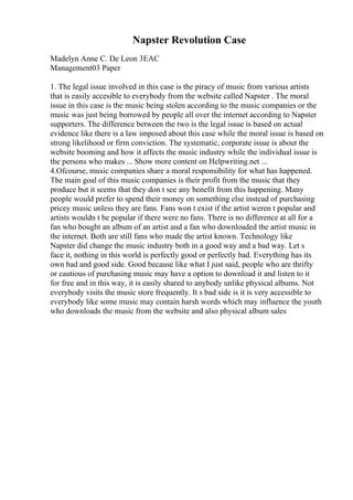 Napster Revolution Case
Madelyn Anne C. De Leon 3EAC
Management03 Paper
1. The legal issue involved in this case is the piracy of music from various artists
that is easily accesible to everybody from the website called Napster . The moral
issue in this case is the music being stolen according to the music companies or the
music was just being borrowed by people all over the internet according to Napster
supporters. The difference between the two is the legal issue is based on actual
evidence like there is a law imposed about this case while the moral issue is based on
strong likelihood or firm conviction. The systematic, corporate issue is about the
website booming and how it affects the music industry while the individual issue is
the persons who makes ... Show more content on Helpwriting.net ...
4.Ofcourse, music companies share a moral responsibility for what has happened.
The main goal of this music companies is their profit from the music that they
produce but it seems that they don t see any benefit from this happening. Many
people would prefer to spend their money on something else instead of purchasing
pricey music unless they are fans. Fans won t exist if the artist weren t popular and
artists wouldn t be popular if there were no fans. There is no difference at all for a
fan who bought an album of an artist and a fan who downloaded the artist music in
the internet. Both are still fans who made the artist known. Technology like
Napster did change the music industry both in a good way and a bad way. Let s
face it, nothing in this world is perfectly good or perfectly bad. Everything has its
own bad and good side. Good because like what I just said, people who are thrifty
or cautious of purchasing music may have a option to download it and listen to it
for free and in this way, it is easily shared to anybody unlike physical albums. Not
everybody visits the music store frequently. It s bad side is it is very accessible to
everybody like some music may contain harsh words which may influence the youth
who downloads the music from the website and also physical album sales
 