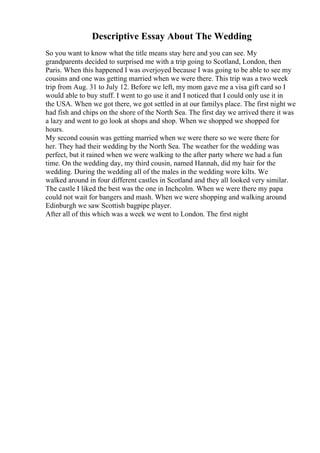 Descriptive Essay About The Wedding
So you want to know what the title means stay here and you can see. My
grandparents decided to surprised me with a trip going to Scotland, London, then
Paris. When this happened I was overjoyed because I was going to be able to see my
cousins and one was getting married when we were there. This trip was a two week
trip from Aug. 31 to July 12. Before we left, my mom gave me a visa gift card so I
would able to buy stuff. I went to go use it and I noticed that I could only use it in
the USA. When we got there, we got settled in at our familys place. The first night we
had fish and chips on the shore of the North Sea. The first day we arrived there it was
a lazy and went to go look at shops and shop. When we shopped we shopped for
hours.
My second cousin was getting married when we were there so we were there for
her. They had their wedding by the North Sea. The weather for the wedding was
perfect, but it rained when we were walking to the after party where we had a fun
time. On the wedding day, my third cousin, named Hannah, did my hair for the
wedding. During the wedding all of the males in the wedding wore kilts. We
walked around in four different castles in Scotland and they all looked very similar.
The castle I liked the best was the one in Inchcolm. When we were there my papa
could not wait for bangers and mash. When we were shopping and walking around
Edinburgh we saw Scottish bagpipe player.
After all of this which was a week we went to London. The first night
 