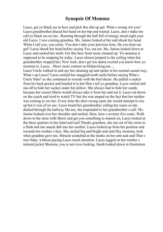 Synopsis Of Momma
Laces, get yo black ass in here and pick this shit up gal. What s wrong wit you?
Laces grandmother placed her hand on her hip and waited. Laces, don t make me
call yo black ass no mo . Running through the hall full of energy stood eight year
old Laces. I was coming grandma. Ms. Janine looked at her and shook her head.
When I call you, you come. You don t take your precious time. Do you hear me
gal? Laces shook her head before saying Yes, ma am. Ms. Janine looked down at
Laces and sucked her teeth. Get this here front room cleaned up. Yo momma is
supposed to be stopping by today. Laces almost jumped to the ceiling when her
grandmother stopped her, Now look, don t get too damn excited you know how yo
momma is. Laces... Show more content on Helpwriting.net ...
Laces Uncle walked in and say her cleaning up and spoke in his normal casual way,
What s up Laces? Laces smiled her snaggled tooth smile before saying What s
Uncle Nate? as she continued to wrestle with the bed sheets. He pulled a sucker
from his back pocket and handed it to her Don t tell yo grandma. Laces smiled and
ran off to hide her sucker under her pillow. She always had to hide her candy
because her cousin Mario would always take it from her and eat it. Laces sat down
on the couch and tried to watch TV but she was amped on the fact that her mother
was coming to see her. Every time the door swung open she would attempt to rise
up but it was of no use. Laces heard her grandmother calling her name so she
dashed through the hallway Ma am, she responded to her grandmother s call. Ms.
Janine looked over her shoulder and smiled. Here, here s seventy five cents. Walk
down to the store with Sherri and get you something to munch on, Laces looked at
the three quarters in her hand and said Thanks grandma, she ran out of the room in
a flash and ran smack dab into her mother. Laces looked up from her position and
towards her mother s face. She smiled big and bright and said Hey momma, look
what grandma gave me. Miracle scratched at the marks on her arm and said That s
nice baby, without paying Laces much attention. Laces tugged on her mother s
tattered jacket Momma, you re not even looking. Sarah looked down in frustration
 