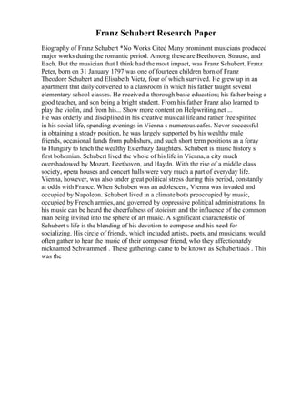 Franz Schubert Research Paper
Biography of Franz Schubert *No Works Cited Many prominent musicians produced
major works during the romantic period. Among these are Beethoven, Strause, and
Bach. But the musician that I think had the most impact, was Franz Schubert. Franz
Peter, born on 31 January 1797 was one of fourteen children born of Franz
Theodore Schubert and Elisabeth Vietz, four of which survived. He grew up in an
apartment that daily converted to a classroom in which his father taught several
elementary school classes. He received a thorough basic education; his father being a
good teacher, and son being a bright student. From his father Franz also learned to
play the violin, and from his... Show more content on Helpwriting.net ...
He was orderly and disciplined in his creative musical life and rather free spirited
in his social life, spending evenings in Vienna s numerous cafes. Never successful
in obtaining a steady position, he was largely supported by his wealthy male
friends, occasional funds from publishers, and such short term positions as a foray
to Hungary to teach the wealthy Esterhazy daughters. Schubert is music history s
first bohemian. Schubert lived the whole of his life in Vienna, a city much
overshadowed by Mozart, Beethoven, and Haydn. With the rise of a middle class
society, opera houses and concert halls were very much a part of everyday life.
Vienna, however, was also under great political stress during this period, constantly
at odds with France. When Schubert was an adolescent, Vienna was invaded and
occupied by Napoleon. Schubert lived in a climate both preoccupied by music,
occupied by French armies, and governed by oppressive political administrations. In
his music can be heard the cheerfulness of stoicism and the influence of the common
man being invited into the sphere of art music. A significant characteristic of
Schubert s life is the blending of his devotion to compose and his need for
socializing. His circle of friends, which included artists, poets, and musicians, would
often gather to hear the music of their composer friend, who they affectionately
nicknamed Schwammerl . These gatherings came to be known as Schubertiads . This
was the
 