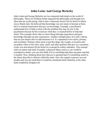 John Locke And George Berkeley
John Locke and George Berkeley are two respected individuals in the world of
philosophy. These two brilliant minds impacted the philosophy and brought new
ideas that are worth noting. John Locke is famously known for his belief in tabula
rasa or blank slate. He believed that knowledge was not innate in humans at born,
but it is learned experiences that give us knowledge. Example, a psychiatrist
understands how to help a client with this problem that may be new to the
psychiatrist because he/she would use what they ve learned before to help that
client. This example shows that we learn things through experiences and gain
knowledge through our past experiences. Another example plays on Locke s theory
that are just objects that we add elements to it. It s separated in two terms; primary
and secondary. Primary refers more to just the shape, the weight, or location and
secondary refers to the color, taste, smell, and other qualities that give us a sensation.
Locke was also known for his belief in a concept he called, substance. This concept
refers to matter and mind. Example, a physical object such as a car would be
considered a matter, you can also think of it as something that takes up space and that
is tenable. Now, thinking about how that car is operated and if it something useful in
the future then that is what he called the mind. Also, the cognitive process was not
tenable and was not mind then it would be considered mind. Berkeley in the other
hand completely disapproved
 